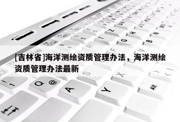 [吉林省]海洋測繪資質(zhì)管理辦法，海洋測繪資質(zhì)管理辦法最新