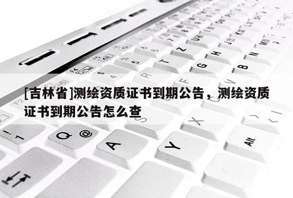 [吉林省]測繪資質(zhì)證書到期公告，測繪資質(zhì)證書到期公告怎么查