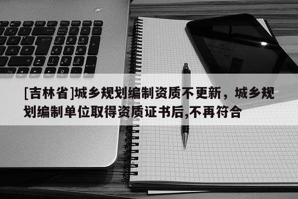 [吉林省]城鄉(xiāng)規(guī)劃編制資質(zhì)不更新，城鄉(xiāng)規(guī)劃編制單位取得資質(zhì)證書后,不再符合