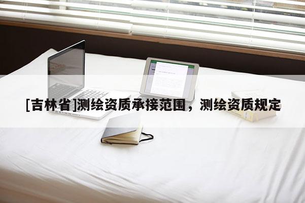 [吉林省]測(cè)繪資質(zhì)承接范圍，測(cè)繪資質(zhì)規(guī)定