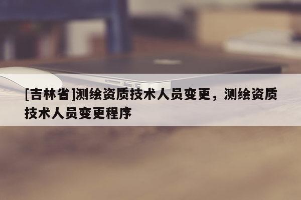 [吉林省]測繪資質(zhì)技術(shù)人員變更，測繪資質(zhì)技術(shù)人員變更程序