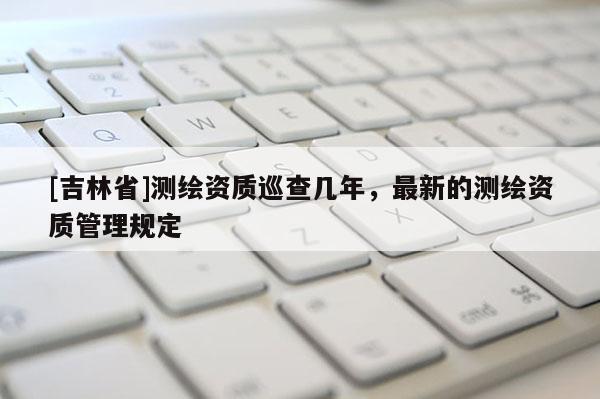 [吉林省]測繪資質(zhì)巡查幾年，最新的測繪資質(zhì)管理規(guī)定