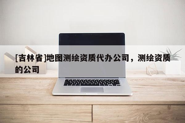 [吉林省]地圖測(cè)繪資質(zhì)代辦公司，測(cè)繪資質(zhì)的公司