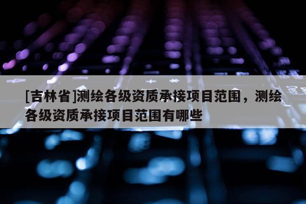 [吉林省]測(cè)繪各級(jí)資質(zhì)承接項(xiàng)目范圍，測(cè)繪各級(jí)資質(zhì)承接項(xiàng)目范圍有哪些