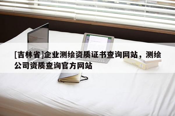 [吉林省]企業(yè)測繪資質證書查詢網站，測繪公司資質查詢官方網站