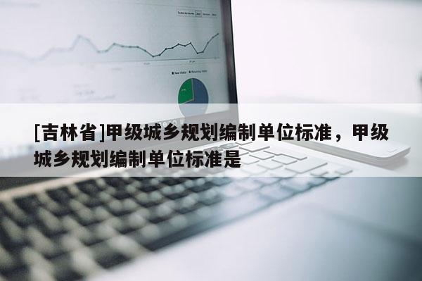 [吉林省]甲級城鄉(xiāng)規(guī)劃編制單位標(biāo)準(zhǔn)，甲級城鄉(xiāng)規(guī)劃編制單位標(biāo)準(zhǔn)是