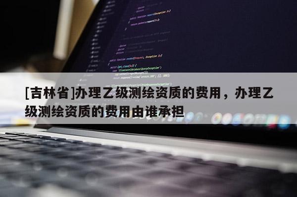 [吉林省]辦理乙級(jí)測(cè)繪資質(zhì)的費(fèi)用，辦理乙級(jí)測(cè)繪資質(zhì)的費(fèi)用由誰(shuí)承擔(dān)