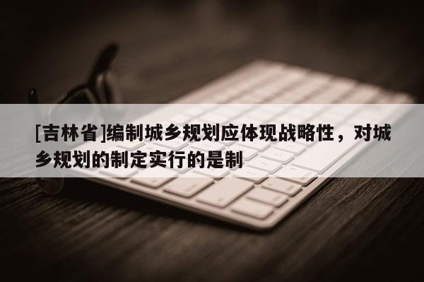 [吉林省]編制城鄉(xiāng)規(guī)劃應(yīng)體現(xiàn)戰(zhàn)略性，對城鄉(xiāng)規(guī)劃的制定實行的是制