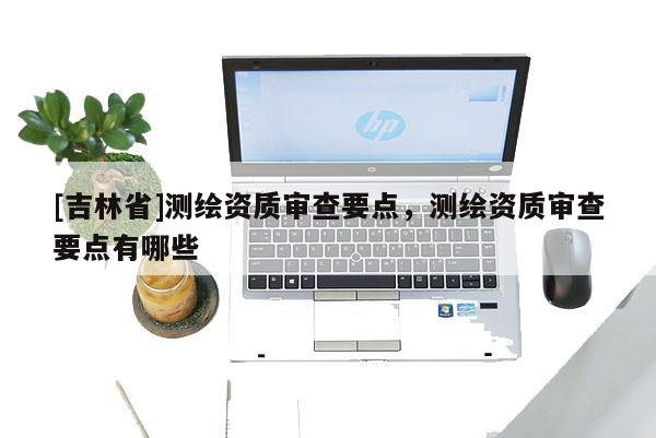 [吉林省]測繪資質審查要點，測繪資質審查要點有哪些