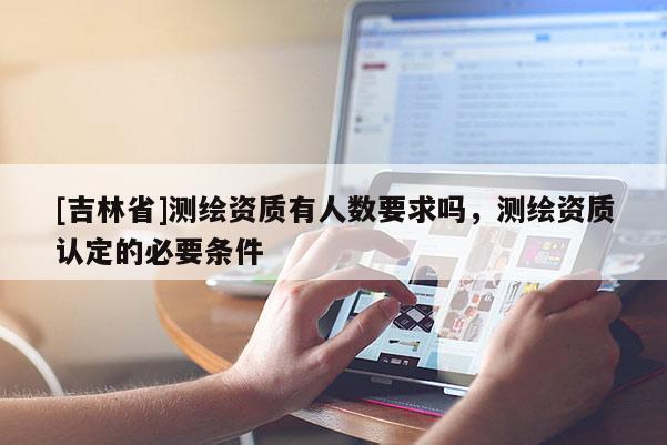[吉林省]測繪資質(zhì)有人數(shù)要求嗎，測繪資質(zhì)認(rèn)定的必要條件