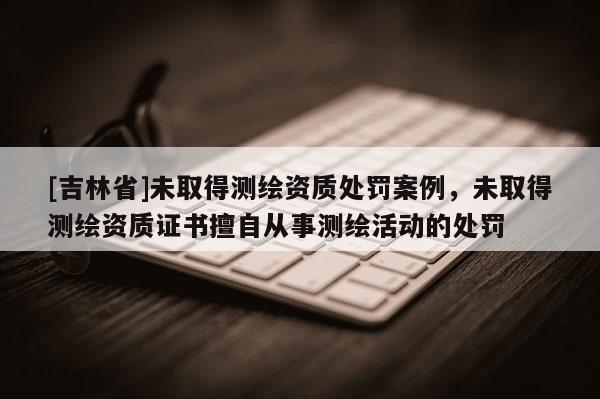 [吉林省]未取得測(cè)繪資質(zhì)處罰案例，未取得測(cè)繪資質(zhì)證書擅自從事測(cè)繪活動(dòng)的處罰