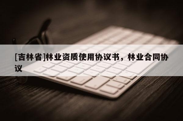 [吉林省]林業(yè)資質(zhì)使用協(xié)議書，林業(yè)合同協(xié)議
