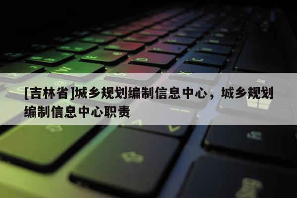 [吉林省]城鄉(xiāng)規(guī)劃編制信息中心，城鄉(xiāng)規(guī)劃編制信息中心職責(zé)