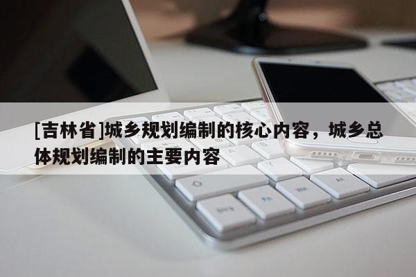 [吉林省]城鄉(xiāng)規(guī)劃編制的核心內(nèi)容，城鄉(xiāng)總體規(guī)劃編制的主要內(nèi)容