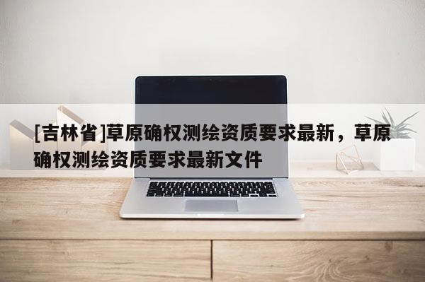 [吉林省]草原確權(quán)測(cè)繪資質(zhì)要求最新，草原確權(quán)測(cè)繪資質(zhì)要求最新文件