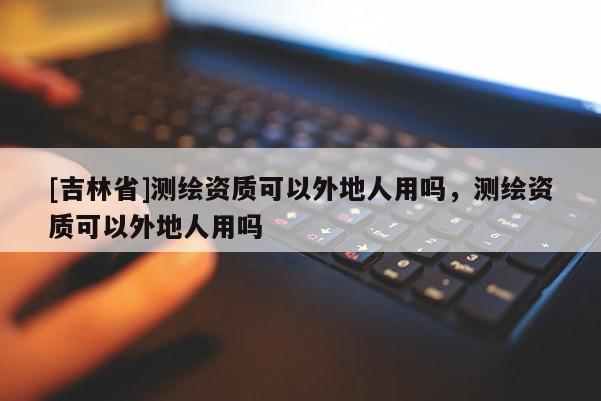 [吉林省]測繪資質(zhì)可以外地人用嗎，測繪資質(zhì)可以外地人用嗎