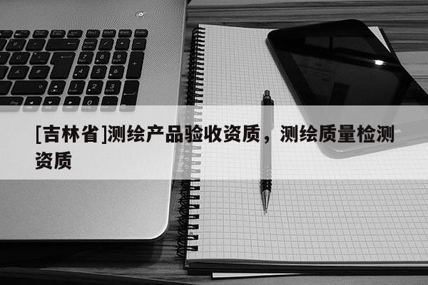 [吉林省]測(cè)繪產(chǎn)品驗(yàn)收資質(zhì)，測(cè)繪質(zhì)量檢測(cè)資質(zhì)