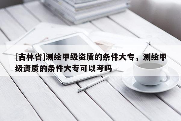 [吉林省]測(cè)繪甲級(jí)資質(zhì)的條件大專(zhuān)，測(cè)繪甲級(jí)資質(zhì)的條件大專(zhuān)可以考嗎