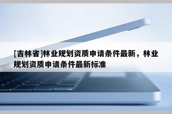 [吉林省]林業(yè)規(guī)劃資質(zhì)申請(qǐng)條件最新，林業(yè)規(guī)劃資質(zhì)申請(qǐng)條件最新標(biāo)準(zhǔn)