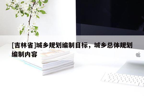 [吉林省]城鄉(xiāng)規(guī)劃編制目標(biāo)，城鄉(xiāng)總體規(guī)劃編制內(nèi)容