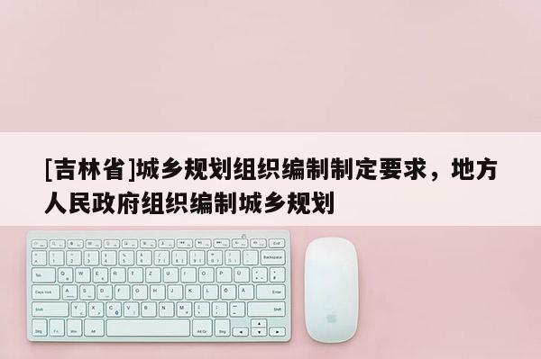 [吉林省]城鄉(xiāng)規(guī)劃組織編制制定要求，地方人民政府組織編制城鄉(xiāng)規(guī)劃