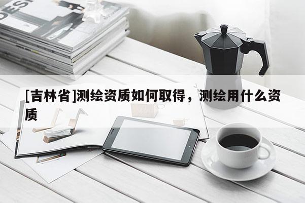 [吉林省]測(cè)繪資質(zhì)如何取得，測(cè)繪用什么資質(zhì)