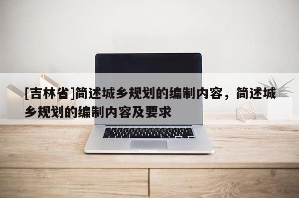 [吉林省]簡述城鄉(xiāng)規(guī)劃的編制內(nèi)容，簡述城鄉(xiāng)規(guī)劃的編制內(nèi)容及要求