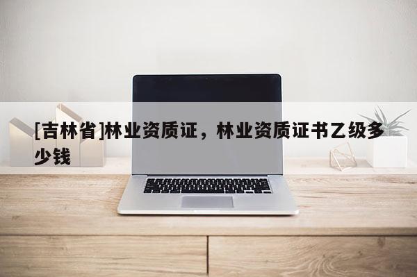 [吉林省]林業(yè)資質(zhì)證，林業(yè)資質(zhì)證書乙級多少錢