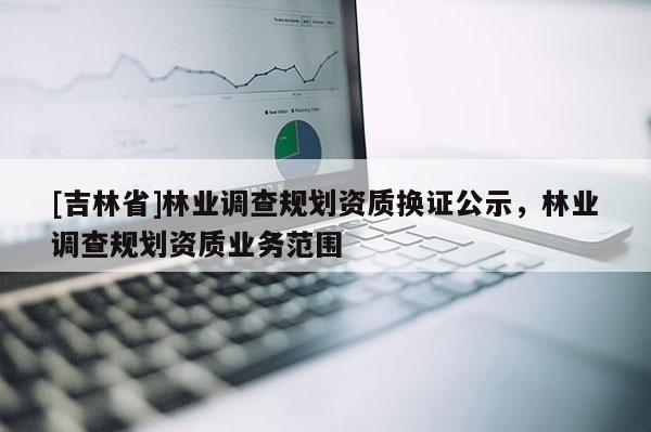 [吉林省]林業(yè)調(diào)查規(guī)劃資質(zhì)換證公示，林業(yè)調(diào)查規(guī)劃資質(zhì)業(yè)務(wù)范圍