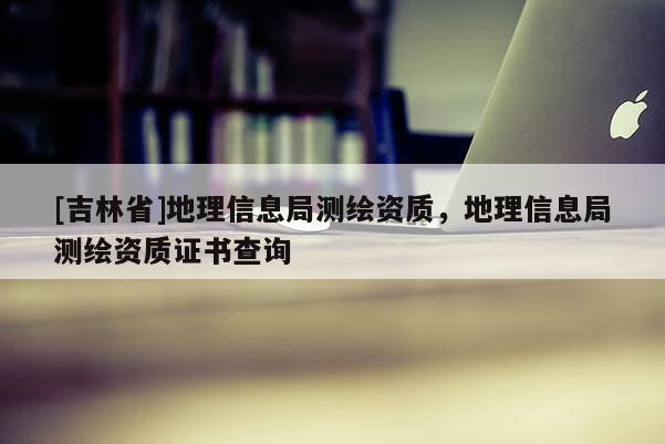 [吉林省]地理信息局測(cè)繪資質(zhì)，地理信息局測(cè)繪資質(zhì)證書(shū)查詢