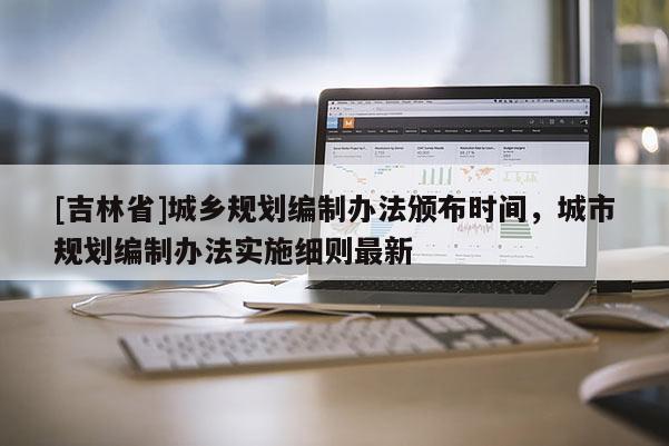 [吉林省]城鄉(xiāng)規(guī)劃編制辦法頒布時(shí)間，城市規(guī)劃編制辦法實(shí)施細(xì)則最新