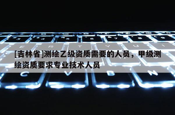 [吉林省]測(cè)繪乙級(jí)資質(zhì)需要的人員，甲級(jí)測(cè)繪資質(zhì)要求專業(yè)技術(shù)人員