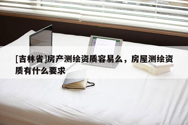 [吉林省]房產(chǎn)測繪資質(zhì)容易么，房屋測繪資質(zhì)有什么要求