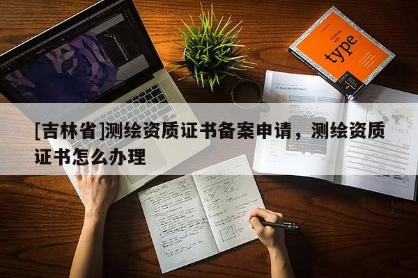 [吉林省]測繪資質(zhì)證書備案申請，測繪資質(zhì)證書怎么辦理