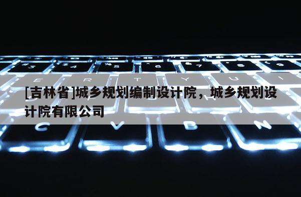 [吉林省]城鄉(xiāng)規(guī)劃編制設(shè)計院，城鄉(xiāng)規(guī)劃設(shè)計院有限公司