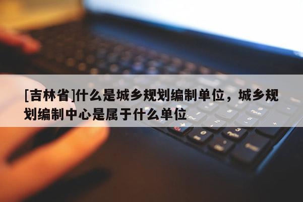 [吉林省]什么是城鄉(xiāng)規(guī)劃編制單位，城鄉(xiāng)規(guī)劃編制中心是屬于什么單位