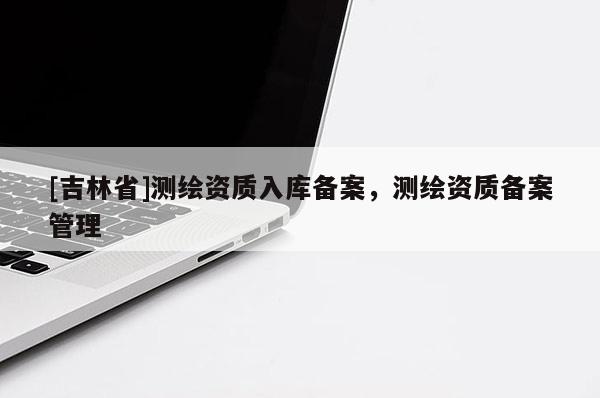 [吉林省]測(cè)繪資質(zhì)入庫(kù)備案，測(cè)繪資質(zhì)備案管理