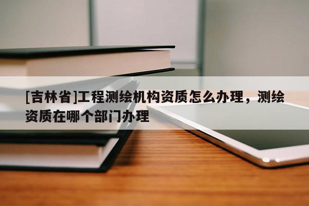 [吉林省]工程測(cè)繪機(jī)構(gòu)資質(zhì)怎么辦理，測(cè)繪資質(zhì)在哪個(gè)部門(mén)辦理