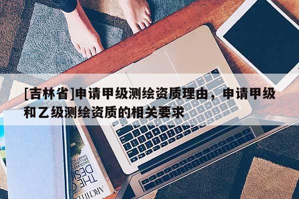 [吉林省]申請甲級測繪資質理由，申請甲級和乙級測繪資質的相關要求