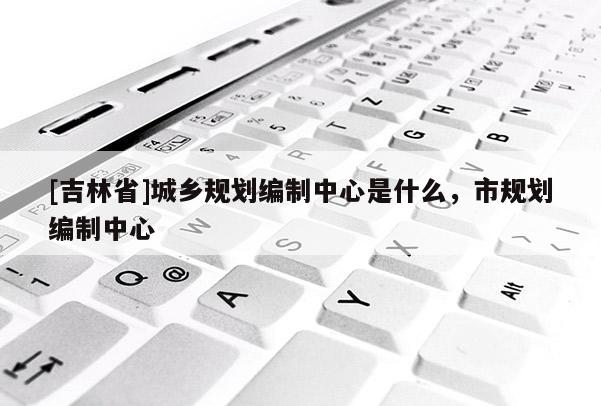 [吉林省]城鄉(xiāng)規(guī)劃編制中心是什么，市規(guī)劃編制中心