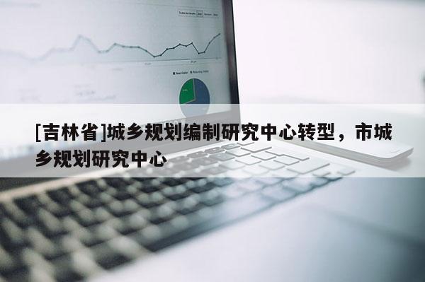 [吉林省]城鄉(xiāng)規(guī)劃編制研究中心轉(zhuǎn)型，市城鄉(xiāng)規(guī)劃研究中心
