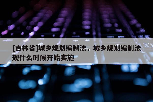 [吉林省]城鄉(xiāng)規(guī)劃編制法，城鄉(xiāng)規(guī)劃編制法規(guī)什么時候開始實施