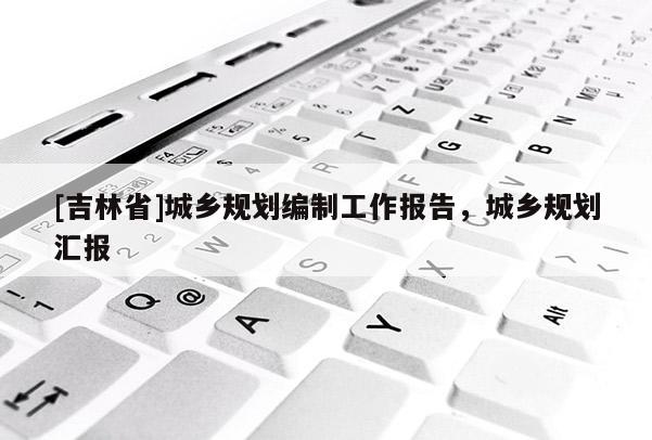 [吉林省]城鄉(xiāng)規(guī)劃編制工作報(bào)告，城鄉(xiāng)規(guī)劃匯報(bào)