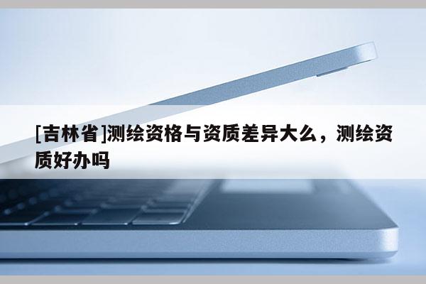 [吉林省]測繪資格與資質(zhì)差異大么，測繪資質(zhì)好辦嗎