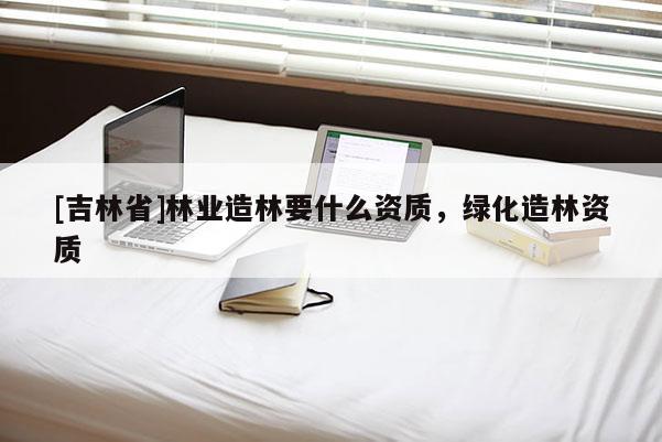 [吉林省]林業(yè)造林要什么資質(zhì)，綠化造林資質(zhì)