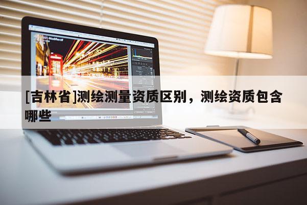 [吉林省]測繪測量資質(zhì)區(qū)別，測繪資質(zhì)包含哪些
