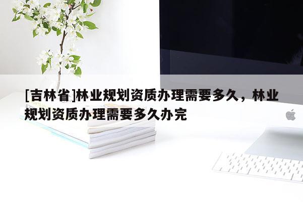 [吉林省]林業(yè)規(guī)劃資質辦理需要多久，林業(yè)規(guī)劃資質辦理需要多久辦完
