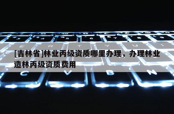 [吉林省]林業(yè)丙級(jí)資質(zhì)哪里辦理，辦理林業(yè)造林丙級(jí)資質(zhì)費(fèi)用