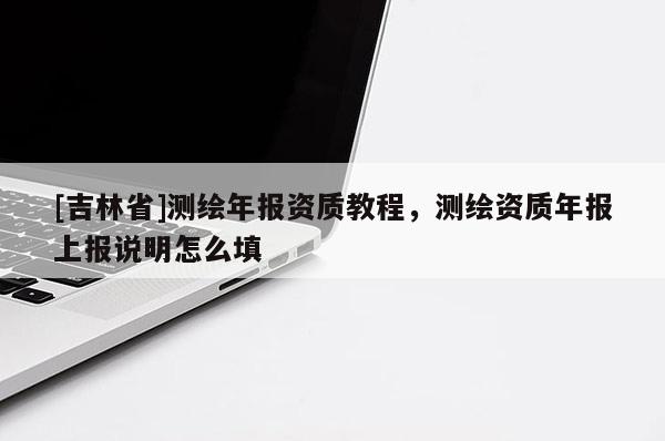 [吉林省]測繪年報資質(zhì)教程，測繪資質(zhì)年報上報說明怎么填
