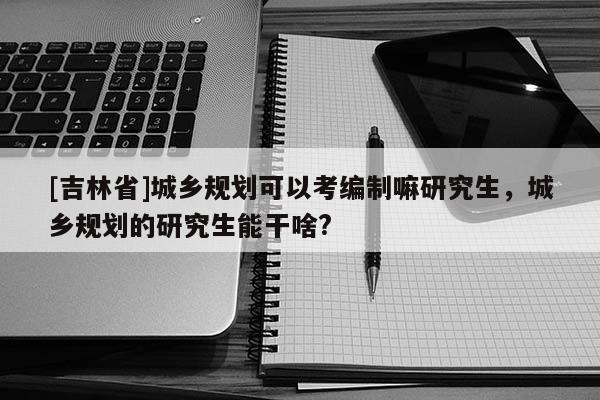 [吉林省]城鄉(xiāng)規(guī)劃可以考編制嘛研究生，城鄉(xiāng)規(guī)劃的研究生能干啥?